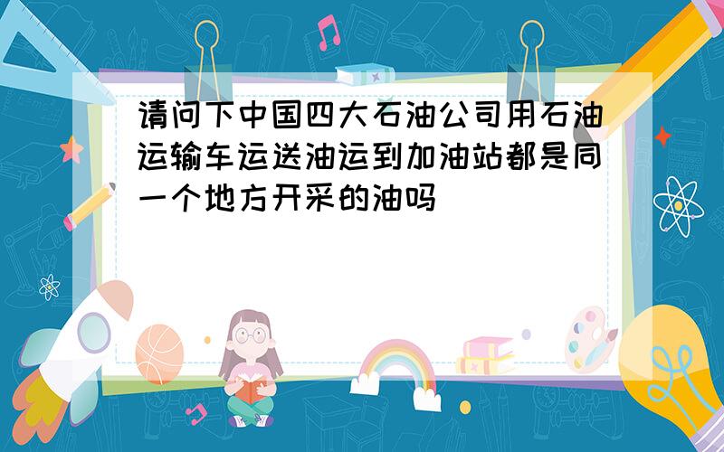 请问下中国四大石油公司用石油运输车运送油运到加油站都是同一个地方开采的油吗