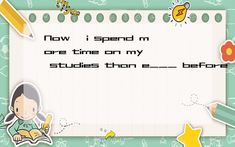 Now ,i spend more time on my studies than e___ before