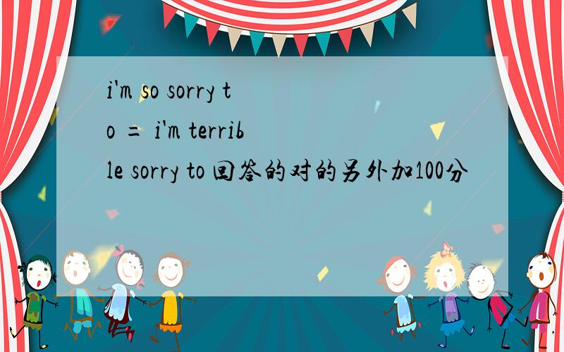 i'm so sorry to = i'm terrible sorry to 回答的对的另外加100分