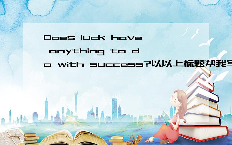 Does luck have anything to do with success?以以上标题帮我写一篇论文,请勿乱回答,老火啊.