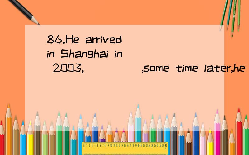 86.He arrived in Shanghai in 2003,_____,some time later,he became a teacher.86.\x05He arrived in Shanghai in 2003,_____,some time later,he became a teacher.A.when \x05\x05\x05\x05B.where \x05\x05\x05\x05C.that \x05\x05\x05\x05D.which