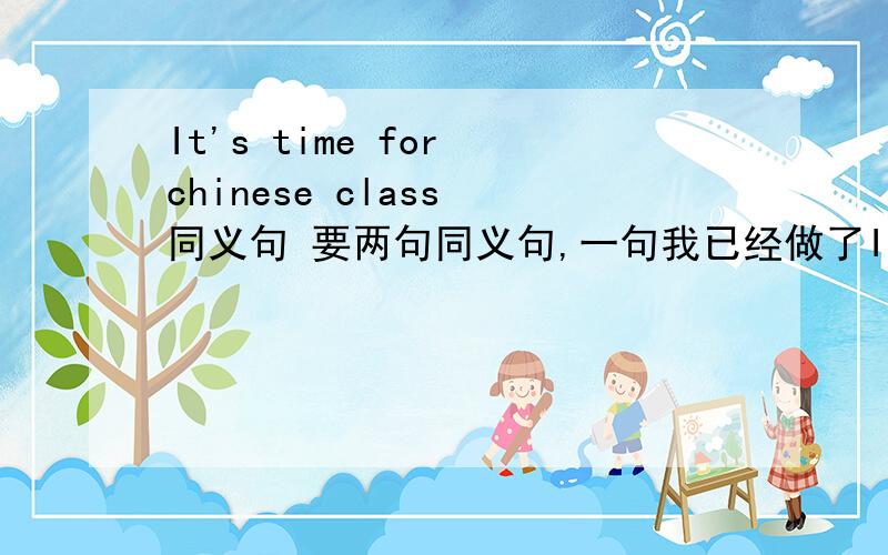 It's time for chinese class 同义句 要两句同义句,一句我已经做了It's time to have chinese class另一句是什么?