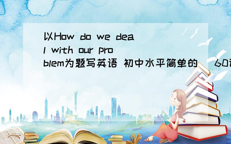 以How do we deal with our problem为题写英语 初中水平简单的   60词左右