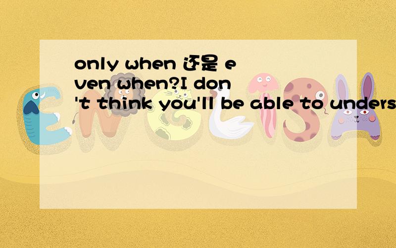 only when 还是 even when?I don't think you'll be able to understand that ________ you are at my age.  A.even B. even when C. as if D. only when   选哪个呢?even when还是only when?为什么?谢谢!