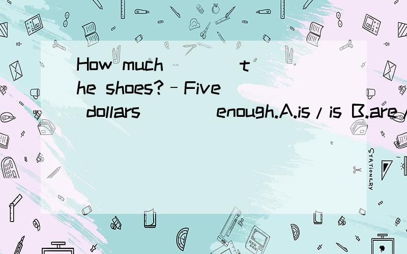 How much ___ the shoes?–Five dollars ___ enough.A.is/is B.are/is C.are/are D.is/are应该选择哪个,请说明理由,