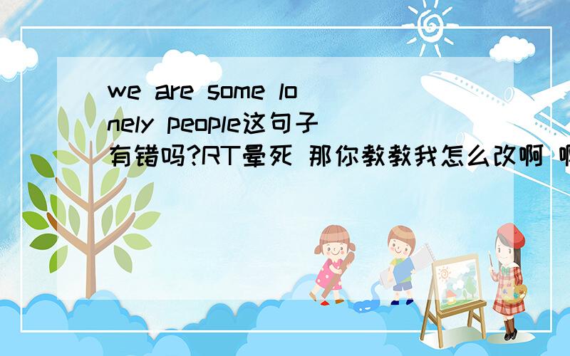 we are some lonely people这句子有错吗?RT晕死 那你教教我怎么改啊 啊嘞嘞快来个人呀 你们真SHIT有意思 那谷歌糊弄我 ，不会别JB瞎乱答  告诉我错误原因 敷衍我找死