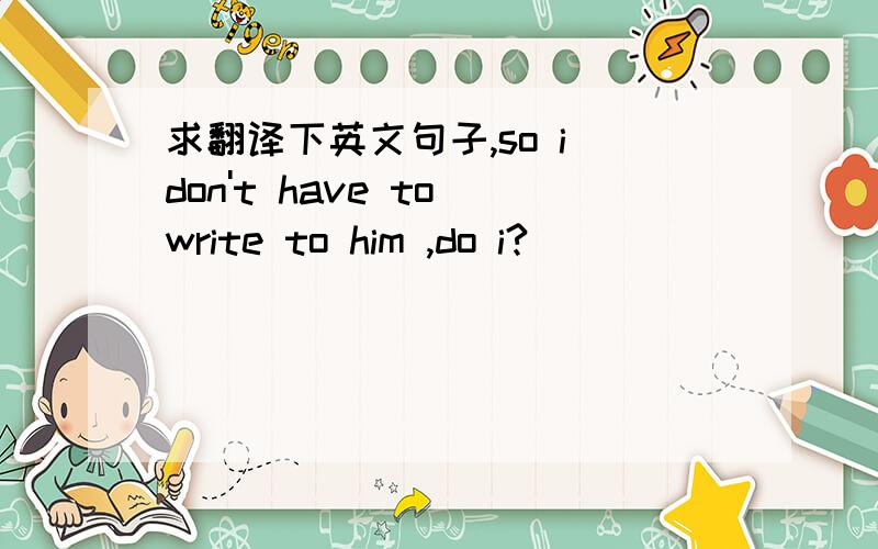 求翻译下英文句子,so i don't have to write to him ,do i?