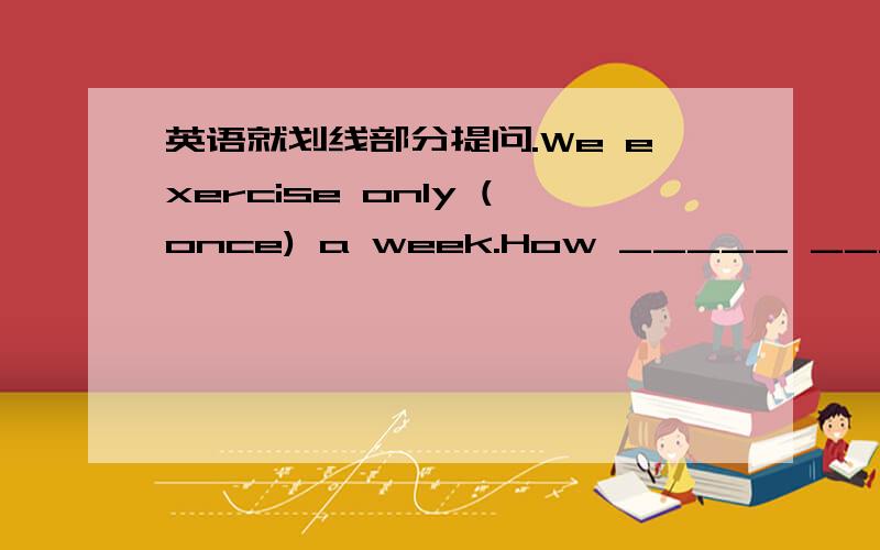 英语就划线部分提问.We exercise only (once) a week.How _____ _____do you exercise a week?