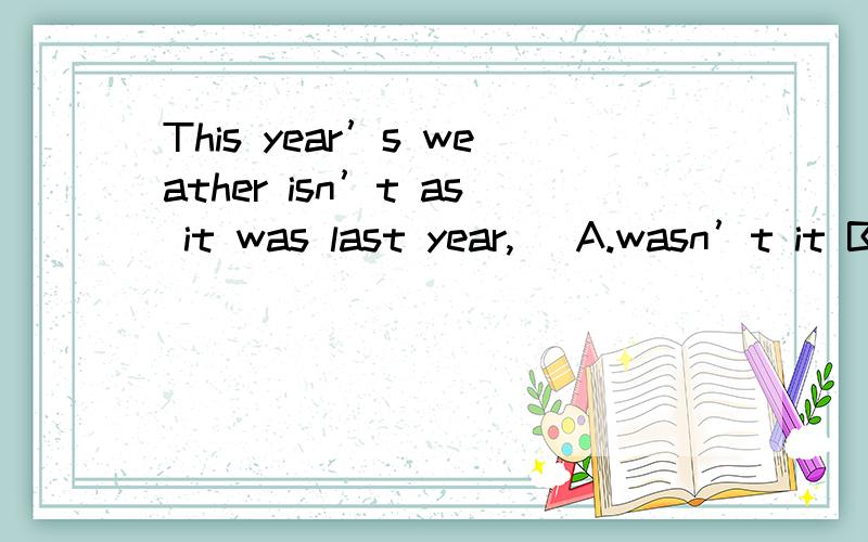 This year’s weather isn’t as it was last year,（ A.wasn’t it B.was it C.isn’t it D.is iThis year’s weather isn’t as it was last year,（ A.wasn’t itB.was itC.isn’t itD.is it