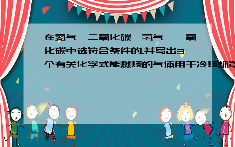 在氮气,二氧化碳,氢气,一氧化碳中选符合条件的.并写出3个有关化学式能燃烧的气体用干冷烧杯罩住火焰,有水珠生成,气体A是?若无水珠生成,气体B是?使火焰熄灭的气体倒入澄清的水灰水中无