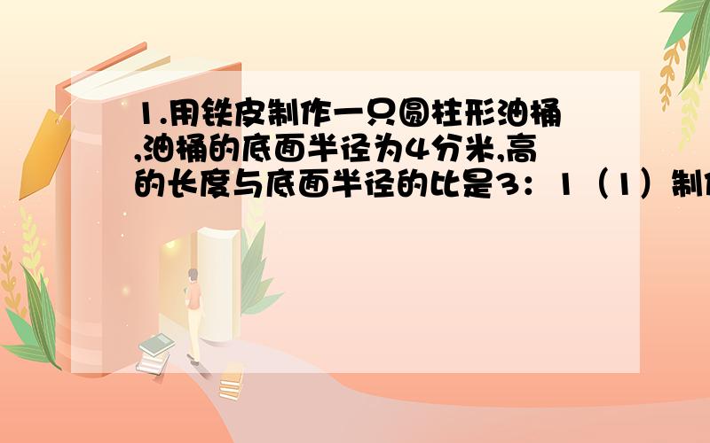 1.用铁皮制作一只圆柱形油桶,油桶的底面半径为4分米,高的长度与底面半径的比是3：1（1）制作这只油桶至少需要多少平方分米?（用“进一法”取近似值,得数保留整平方分米）（2）这只油