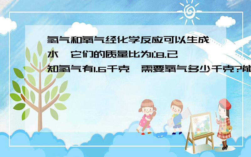 氢气和氧气经化学反应可以生成水,它们的质量比为1:8.已知氢气有1.6千克,需要氧气多少千克?能生成水多少千克?（用小学算式解法）