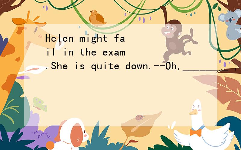 Helen might fail in the exam.She is quite down.--Oh,________ ,she always works hard.A.I don't think so C.I don't hope so D.I'm not sure