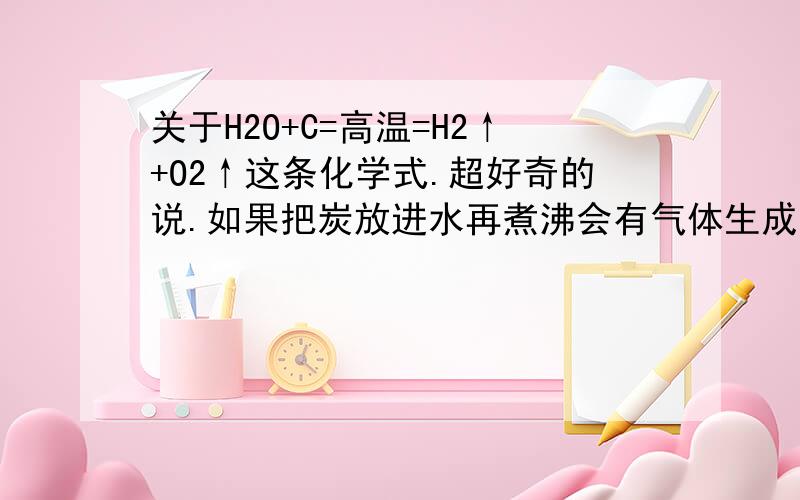 关于H2O+C=高温=H2↑+O2↑这条化学式.超好奇的说.如果把炭放进水再煮沸会有气体生成么?会爆炸么?如果不够高温的话.把水喷到炭火盘灭火时~会产生易燃气体吗?有哪位大师做过这个试验或者对