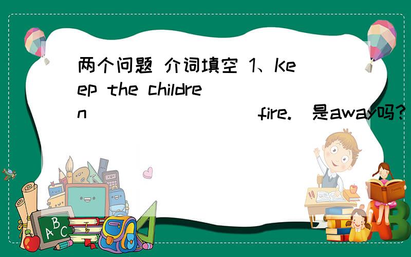 两个问题 介词填空 1、Keep the children ________ fire.（是away吗?）2、The teacher keeps us ______ playing computer games.