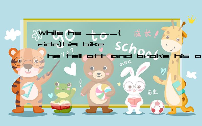 while he ____(ride)his bike ,he fell off and broke his arm 填什么?