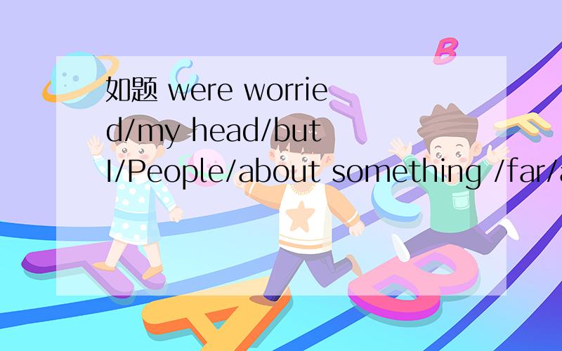 如题 were worried/my head/but I/People/about something /far/about/more/threatening/was worried连词成句