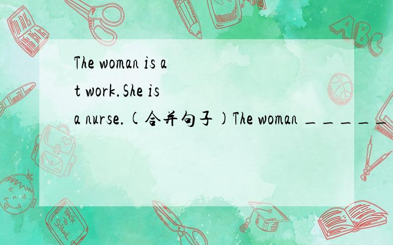 The woman is at work.She is a nurse.(合并句子)The woman _____ _____ _____a nurse.还有一题Beibei,tt's six p.m.leit's have dinner.(同义句)Beibei,it's_____ _____ _____ _____ _____dinner.