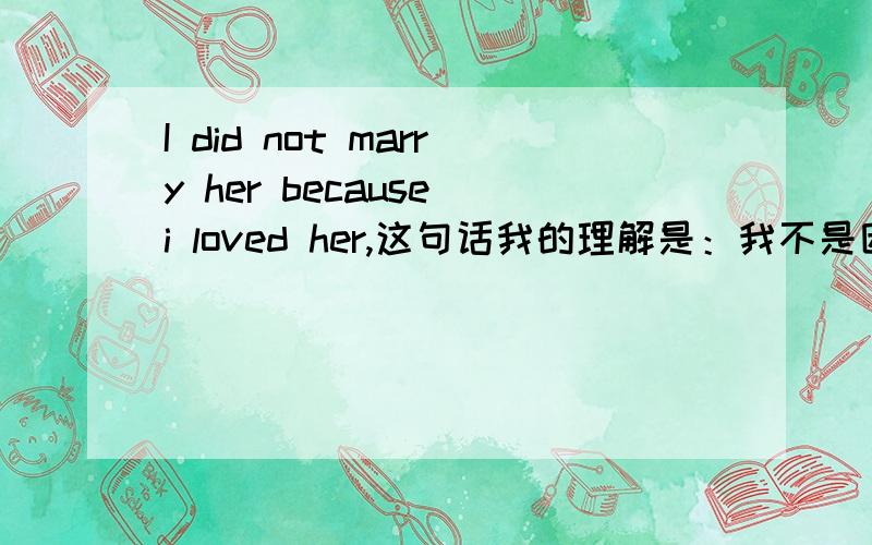 I did not marry her because i loved her,这句话我的理解是：我不是因为爱她才娶她.你们呢?有朋友说是 我没有娶她,因为我爱她.或者是 因为爱而分开 你们觉得呢?被他们困扰了.