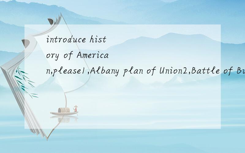 introduce history of American,please1,Albany plan of Union2,Battle of Bunker Hill3,Battle of Saratoga4,Battle of Yorktown5,Battle of Lexington and Concord6,Beginning of the French and Indian War7,Boston Massacre8,Boston Tea Party9,Declaration of Inde