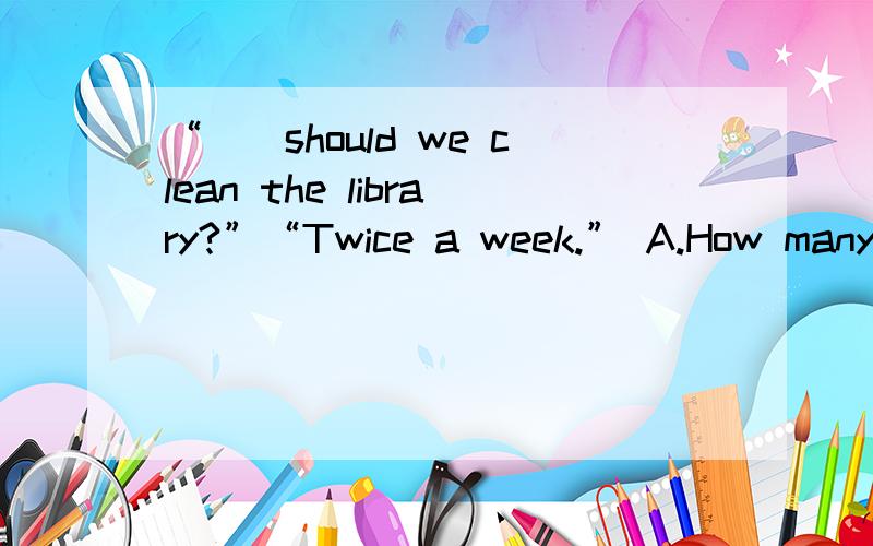 “（）should we clean the library?”“Twice a week.” A.How many B.How much C.How long D.How often应选哪个?