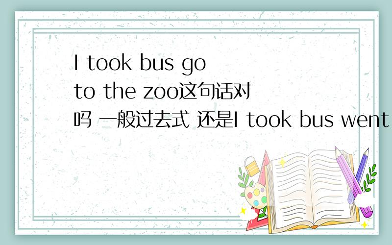 I took bus go to the zoo这句话对吗 一般过去式 还是I took bus went to the zoo