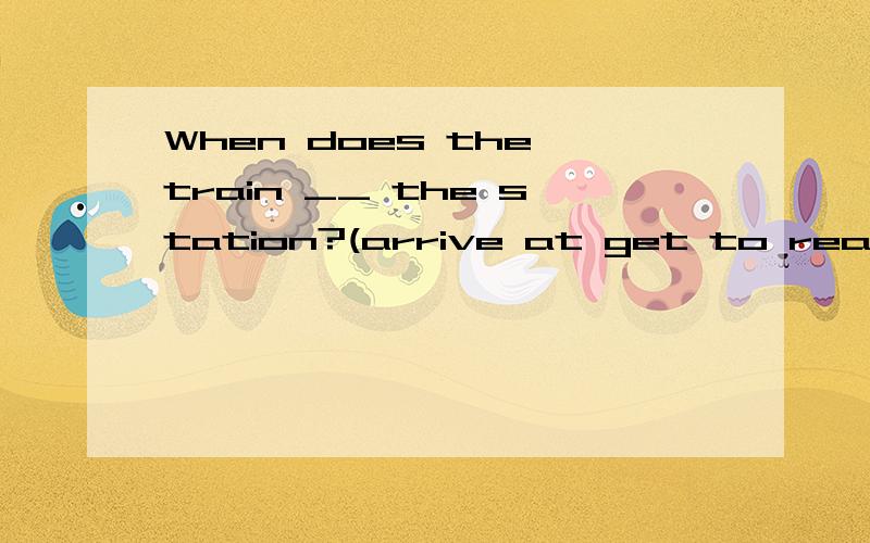 When does the train __ the station?(arrive at get to reach)应选哪个啊?