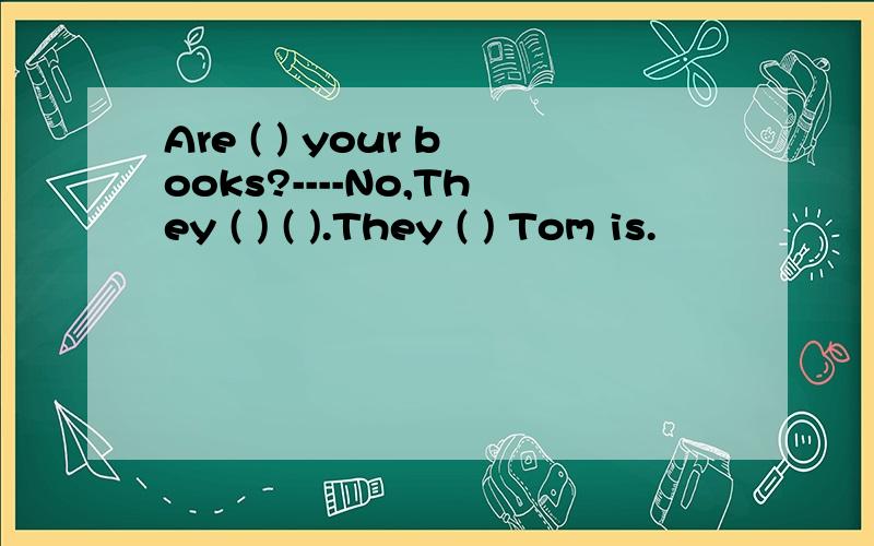 Are ( ) your books?----No,They ( ) ( ).They ( ) Tom is.