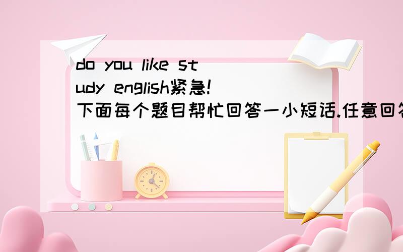 do you like study english紧急!下面每个题目帮忙回答一小短话.任意回答一条也好.有追加分的.绝对.我保证.Future Plans1What do you intend to do after graduation?2Do you want to study abroad one day?Free time and holidays3Wh