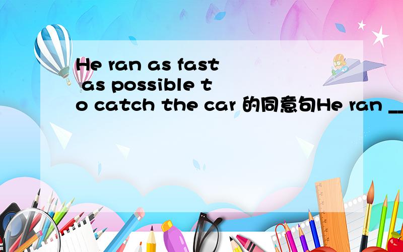 He ran as fast as possible to catch the car 的同意句He ran __ __ __ __ __to catch the car