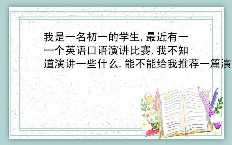 我是一名初一的学生,最近有一一个英语口语演讲比赛,我不知道演讲一些什么,能不能给我推荐一篇演讲稿尽量不要有什么太难的词汇,容易背一点