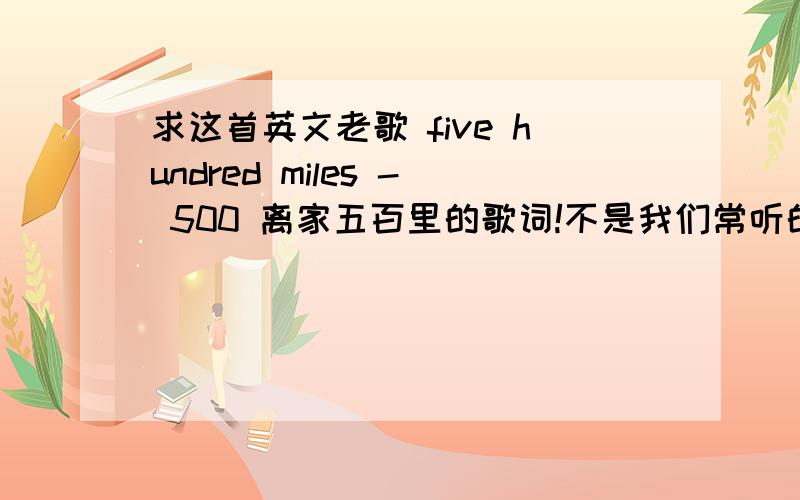 求这首英文老歌 five hundred miles - 500 离家五百里的歌词!不是我们常听的那个版本的.这个版本中间有个中年男子的一段说话声音.这是我在酷狗上找的音乐连接 http://my.kugou.com/widgetplayer/customize.