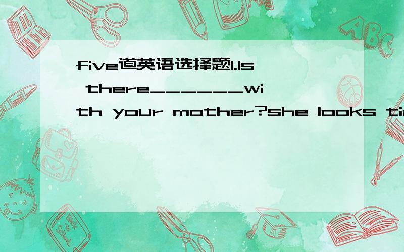 five道英语选择题1.Is there______with your mother?she looks tiredA.nothing newB.anything wrongC.everything wrongD.anything new2.I looked for my cat_______,but I can't find it_______A.anywhere,somewhereB.somewhere,anywhereC.anywhere,everywhereD.e