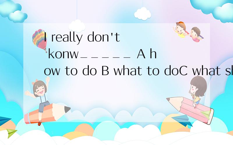 I really don't konw_____ A how to do B what to doC what should I do