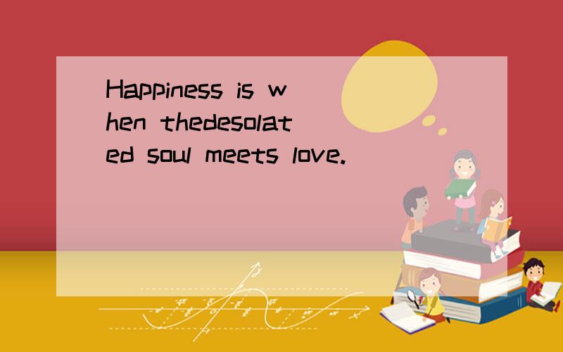 Happiness is when thedesolated soul meets love.