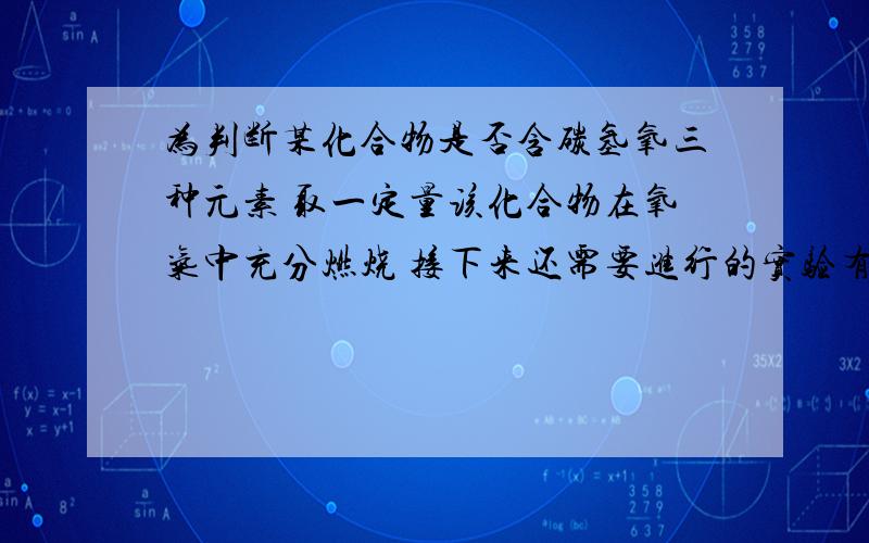 为判断某化合物是否含碳氢氧三种元素 取一定量该化合物在氧气中充分燃烧 接下来还需要进行的实验有1.用无水硫酸铜检验是否有水生成 2.用澄清石灰水检验是否有二氧化碳生成 3.用带火星