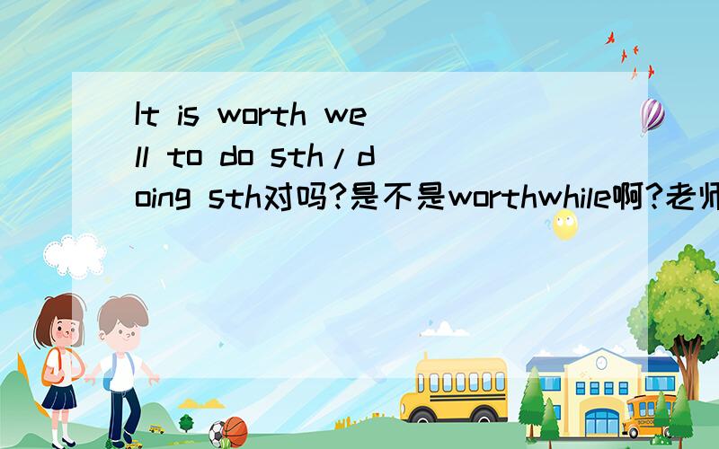 It is worth well to do sth/doing sth对吗?是不是worthwhile啊?老师板书是这么写的,我没敢吱声,怕老师说我自以为是.