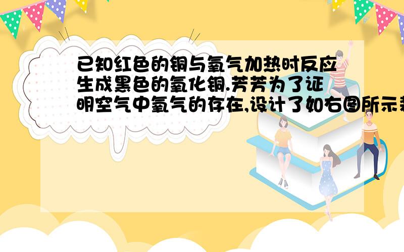 已知红色的铜与氧气加热时反应生成黑色的氧化铜.芳芳为了证明空气中氧气的存在,设计了如右图所示装置.采用连续推拉注射器的方法,加热螺旋状铜丝,一段时间后可观察到——,原因是——