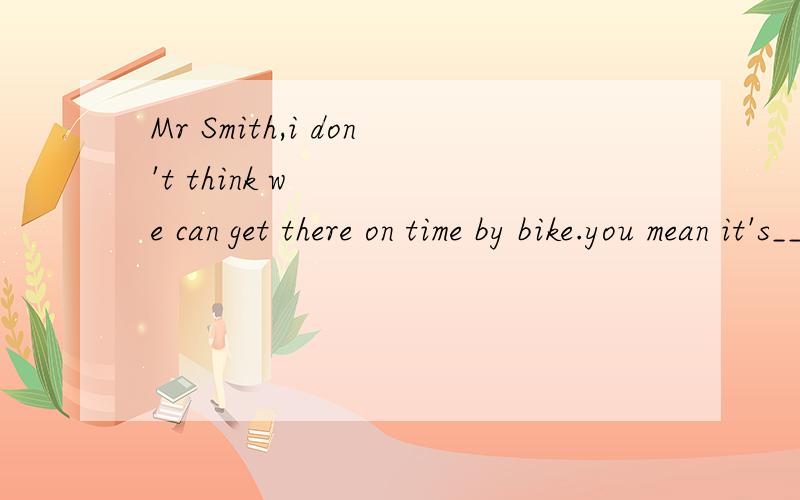 Mr Smith,i don't think we can get there on time by bike.you mean it's____for us to take aA.necessary B.important C.possible D.difficult 选什么,