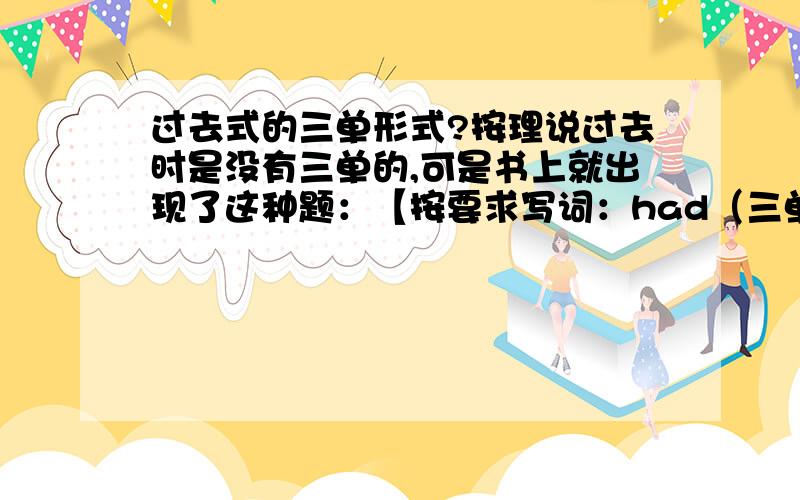 过去式的三单形式?按理说过去时是没有三单的,可是书上就出现了这种题：【按要求写词：had（三单）_____】答案是has,我始终想不通,总觉得题目出的不对.教教我吧……谢谢