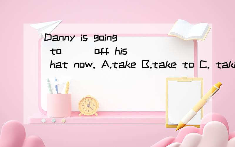 Danny is going to( ) off his hat now. A.take B.take to C. taking