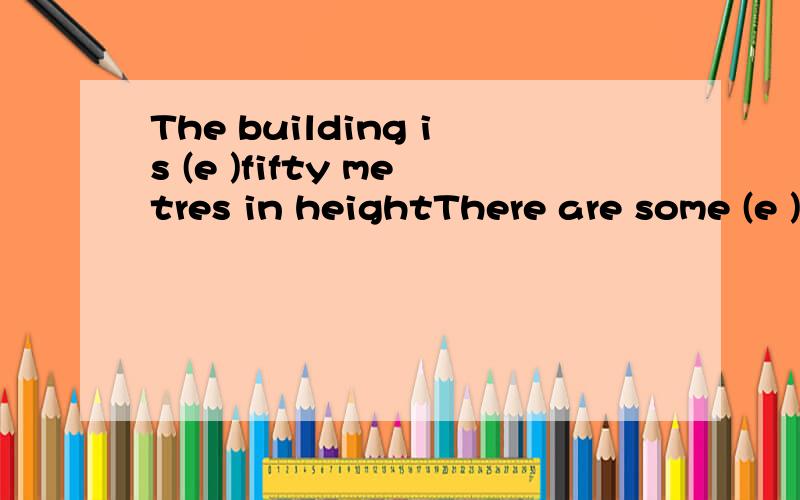 The building is (e )fifty metres in heightThere are some (e ) about the uses of the word,you can have a look.(C )the work quickly and go home to have a rest