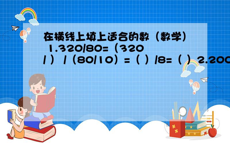 在横线上填上适合的数（数学） 1.320/80=（320/ ） /（80/10）=（ ）/8=（ ）2.200/5=（200* ） /（25*4）=（ ）/100=（ ）快.1.320/80=（320/ ） /（80/10）=（ ）/8=（ ）2.200/5=（200* ） /（25*4）=（ ）/100=（