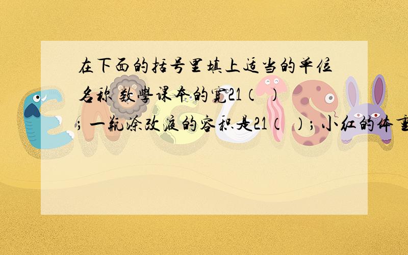 在下面的括号里填上适当的单位名称 数学课本的宽21（ ）； 一瓶涂改液的容积是21（ ）； 小红的体重有21（小红的体重有21（ ）。急需！！！！！！