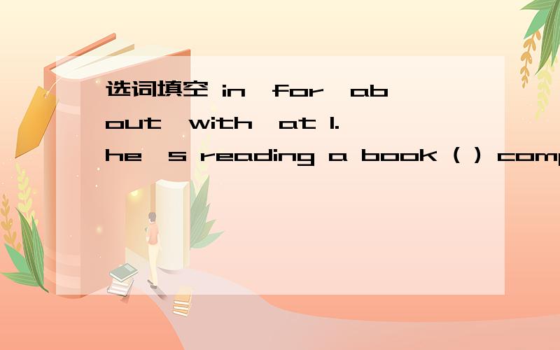 选词填空 in,for,about,with,at 1.he's reading a book ( ) computer 2.where is Amy?she's () home选词填空in,for,about,with,at1.he's reading a book ( ) computer2.where is Amy?she's () home.3.what are these () your pocket?thery are some sweets.4.I