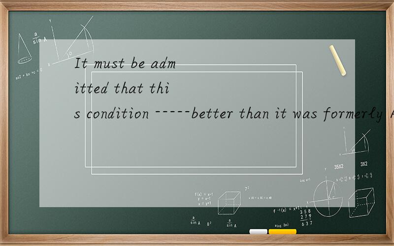 It must be admitted that this condition -----better than it was formerly A be B is c was D has beenIt must be admitted that this condition -----better than it was formerlyA be B is c was D has been 为什么不是C