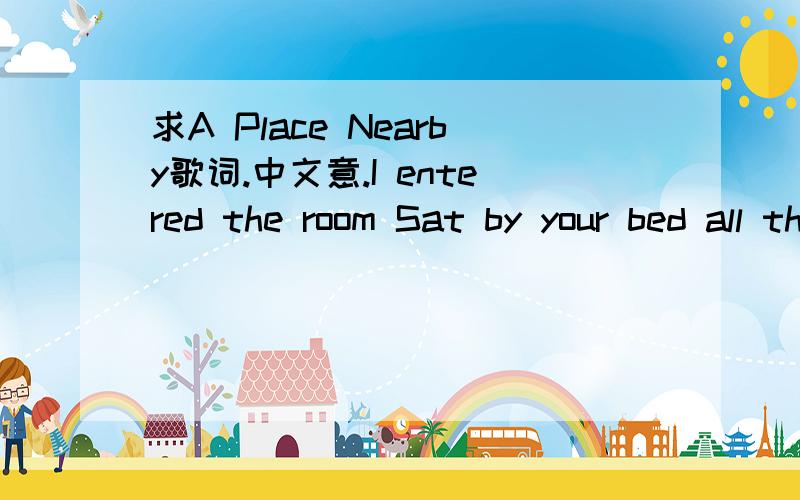 求A Place Nearby歌词.中文意.I entered the room Sat by your bed all through the night I watched your daily fight I hardly knew The pain was almost more than I could bear And still I hear Your last words to me Heaven is a place nearby So I wont b