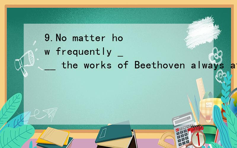 9.No matter how frequently ___ the works of Beethoven always attract a large number of people .A.performing B.performed C.to be performed D.being performedB,为什么不是D?