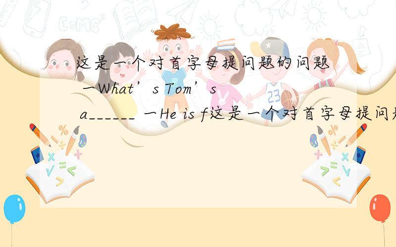 这是一个对首字母提问题的问题 一What’s Tom’s a______ 一He is f这是一个对首字母提问题的问题一What’s Tom’s a______ 一He is fourteen.一Today is Lucy’s f_____birthday