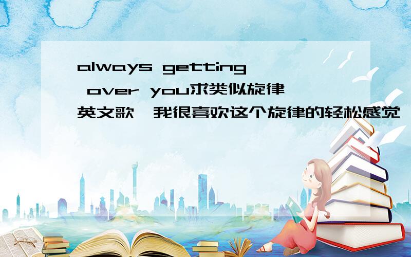 always getting over you求类似旋律英文歌,我很喜欢这个旋律的轻松感觉,我想应该不这些多吧,有喜欢的好歌推荐一下,我应该就是类似这个性格的女生吧!